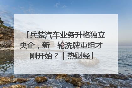 兵装汽车业务升格独立央企，新一轮洗牌重组才刚开始？｜热财经