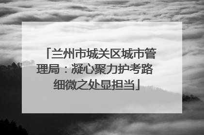 兰州市城关区城市管理局：凝心聚力护考路 细微之处显担当