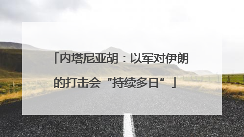 内塔尼亚胡：以军对伊朗的打击会“持续多日”