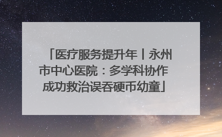 医疗服务提升年丨永州市中心医院：多学科协作成功救治误吞硬币幼童