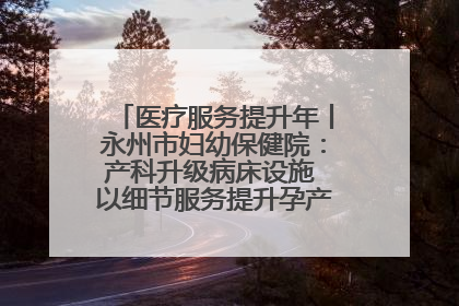 医疗服务提升年丨永州市妇幼保健院：产科升级病床设施 以细节服务提升孕产妇就医体验