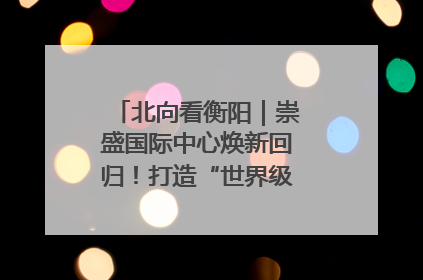 北向看衡阳｜崇盛国际中心焕新回归！打造“世界级美食主题公园”