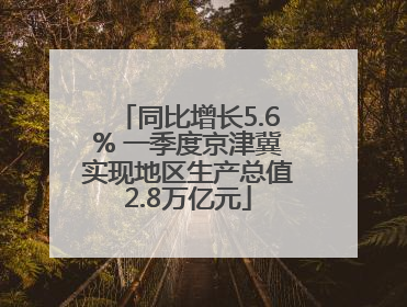 同比增长5.6% 一季度京津冀实现地区生产总值2.8万亿元