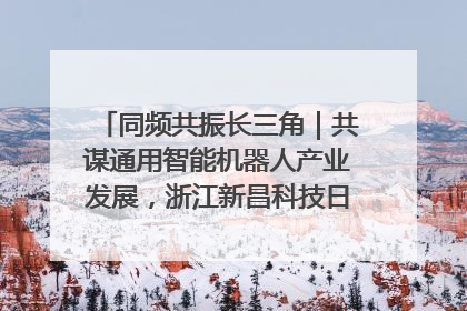 同频共振长三角｜共谋通用智能机器人产业发展，浙江新昌科技日搭建协同创新平台