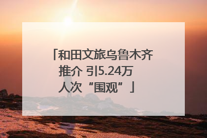 和田文旅乌鲁木齐推介 引5.24万人次“围观”