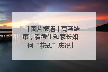 图片报道｜高考结束，看考生和家长如何“花式”庆祝