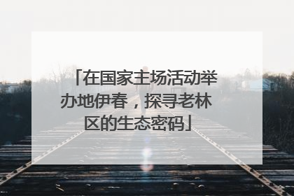在国家主场活动举办地伊春，探寻老林区的生态密码