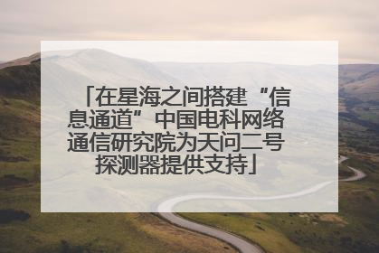 在星海之间搭建“信息通道”中国电科网络通信研究院为天问二号探测器提供支持