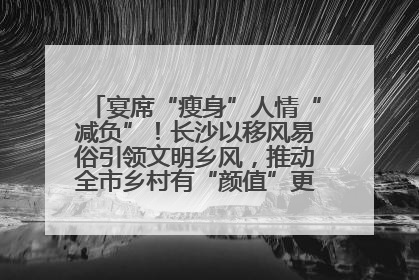 宴席“瘦身”人情“减负”！长沙以移风易俗引领文明乡风，推动全市乡村有“颜值”更显“气质”