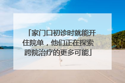 家门口初诊时就能开住院单，他们正在探索跨院治疗的更多可能