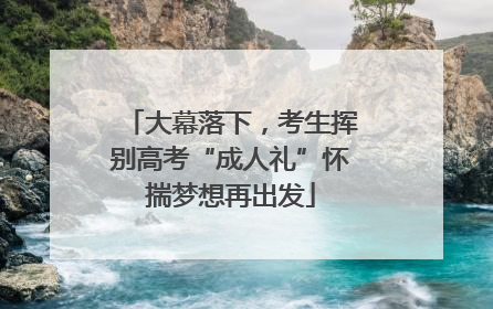 大幕落下，考生挥别高考“成人礼”怀揣梦想再出发