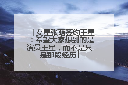 女星张萌签约王星：希望大家想到的是演员王星，而不是只是那段经历