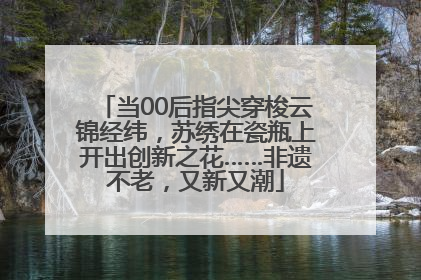 当00后指尖穿梭云锦经纬，苏绣在瓷瓶上开出创新之花……非遗不老，又新又潮