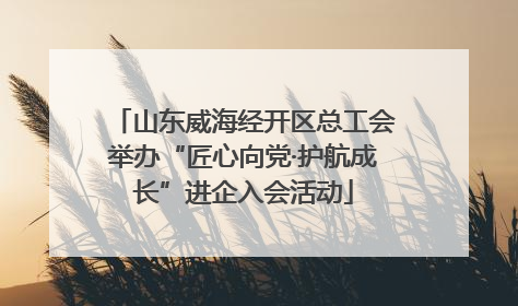 山东威海经开区总工会举办“匠心向党·护航成长”进企入会活动