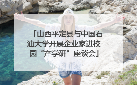 山西平定县与中国石油大学开展企业家进校园“产学研”座谈会