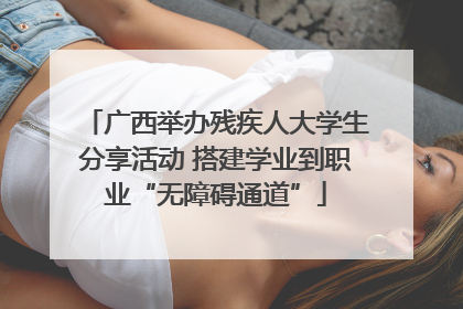 广西举办残疾人大学生分享活动 搭建学业到职业“无障碍通道”