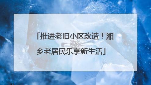 推进老旧小区改造！湘乡老居民乐享新生活