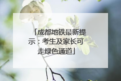成都地铁最新提示：考生及家长可走绿色通道