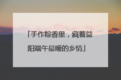 手作粽香里，藏着益阳端午最暖的乡情