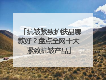 抗皱紧致护肤品哪款好？盘点全网十大紧致抗皱产品
