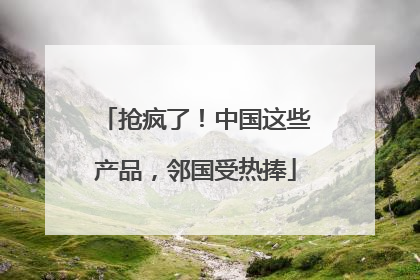 抢疯了！中国这些产品，邻国受热捧