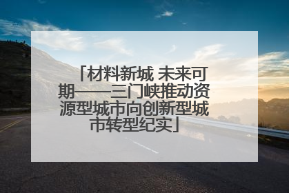 材料新城 未来可期——三门峡推动资源型城市向创新型城市转型纪实