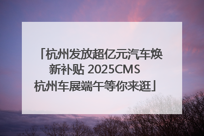 杭州发放超亿元汽车焕新补贴 2025CMS杭州车展端午等你来逛