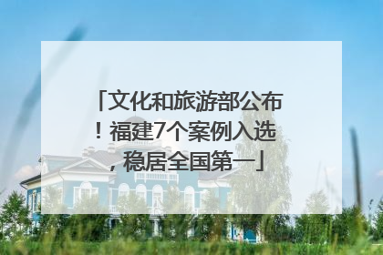 文化和旅游部公布！福建7个案例入选，稳居全国第一