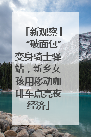 新观察│“破面包”变身骑士驿站，新乡女孩用移动咖啡车点亮夜经济