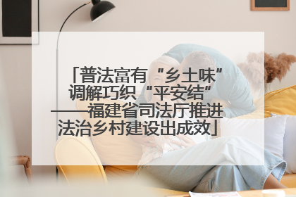 普法富有“乡土味” 调解巧织“平安结”——福建省司法厅推进法治乡村建设出成效