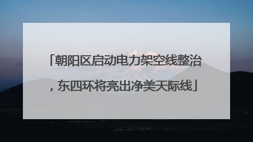 朝阳区启动电力架空线整治，东四环将亮出净美天际线