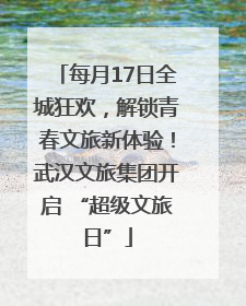 每月17日全城狂欢，解锁青春文旅新体验！武汉文旅集团开启 “超级文旅日”