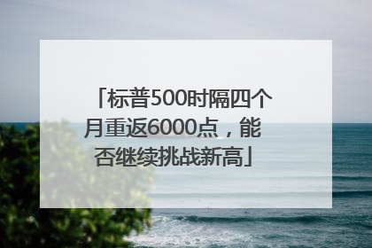 标普500时隔四个月重返6000点，能否继续挑战新高
