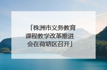 株洲市义务教育课程教学改革推进会在荷塘区召开