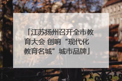 江苏扬州召开全市教育大会 创响“现代化教育名城”城市品牌