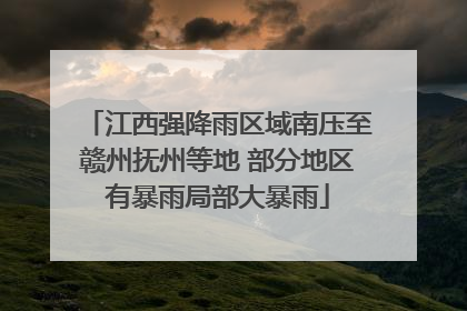 江西强降雨区域南压至赣州抚州等地 部分地区有暴雨局部大暴雨
