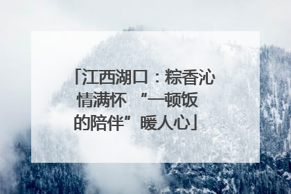 江西湖口：粽香沁 情满怀 “一顿饭的陪伴”暖人心