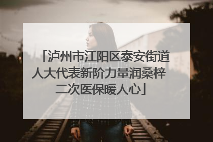 泸州市江阳区泰安街道人大代表新阶力量润桑梓 二次医保暖人心
