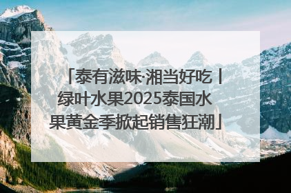 泰有滋味·湘当好吃丨绿叶水果2025泰国水果黄金季掀起销售狂潮