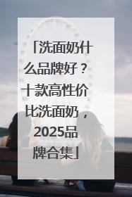 洗面奶什么品牌好？十款高性价比洗面奶，2025品牌合集
