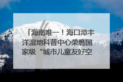 海南唯一！海口潭丰洋湿地科普中心荣膺国家级“城市儿童友好空间建设园区”称号