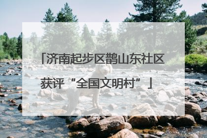 济南起步区鹊山东社区获评“全国文明村”