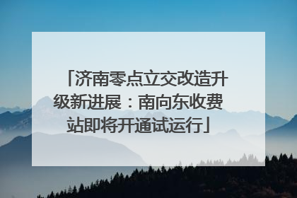 济南零点立交改造升级新进展：南向东收费站即将开通试运行