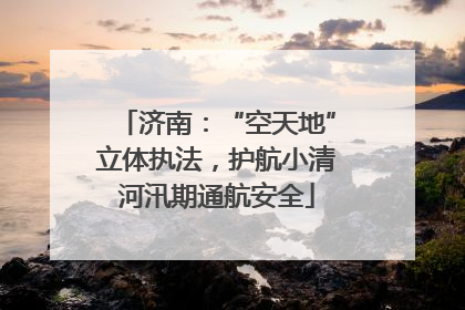 济南：“空天地”立体执法，护航小清河汛期通航安全