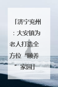 济宁兖州：大安镇为老人打造全方位“颐养”家园