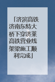 济滨高铁济南东特大桥下穿济莱高铁营业线架梁施工顺利完成