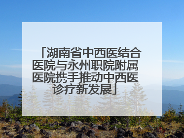 湖南省中西医结合医院与永州职院附属医院携手推动中西医诊疗新发展