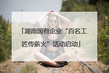 湖南国有企业“百名工匠传薪火”活动启动
