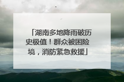湖南多地降雨破历史极值！群众被困险境，消防紧急救援