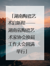 湖南陶瓷艺术启新程——湖南省陶瓷艺术家协会换届工作大会圆满举行